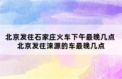 北京发往石家庄火车下午最晚几点 北京发往涞源的车最晚几点